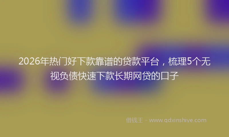 2026年热门好下款靠谱的贷款平台，梳理5个无视负债快速下款长期网贷的口子