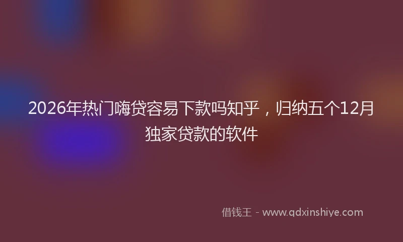 2026年热门嗨贷容易下款吗知乎，归纳五个12月独家贷款的软件