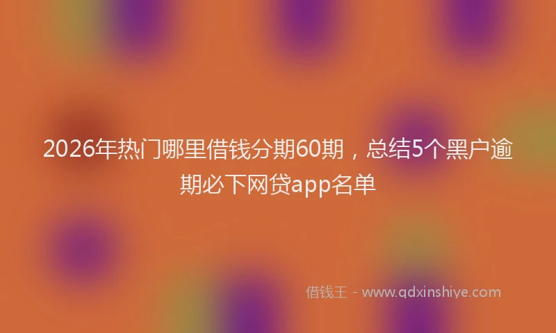 2026年热门哪里借钱分期60期，总结5个黑户逾期必下网贷app名单