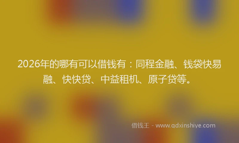 2026年的哪有可以借钱有：同程金融、钱袋快易融、快快贷、中益租机、原子贷等。