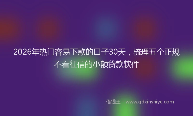 2026年热门容易下款的口子30天，梳理五个正规不看征信的小额贷款软件