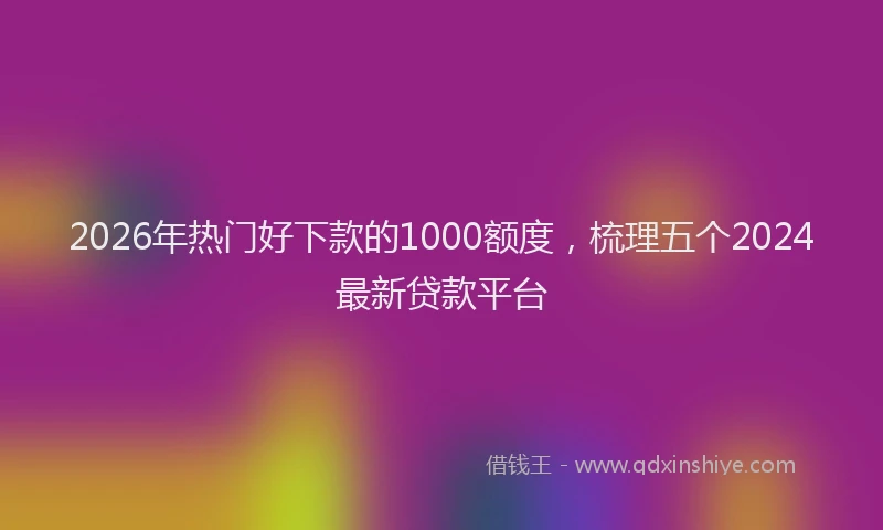 2026年热门好下款的1000额度，梳理五个2024最新贷款平台