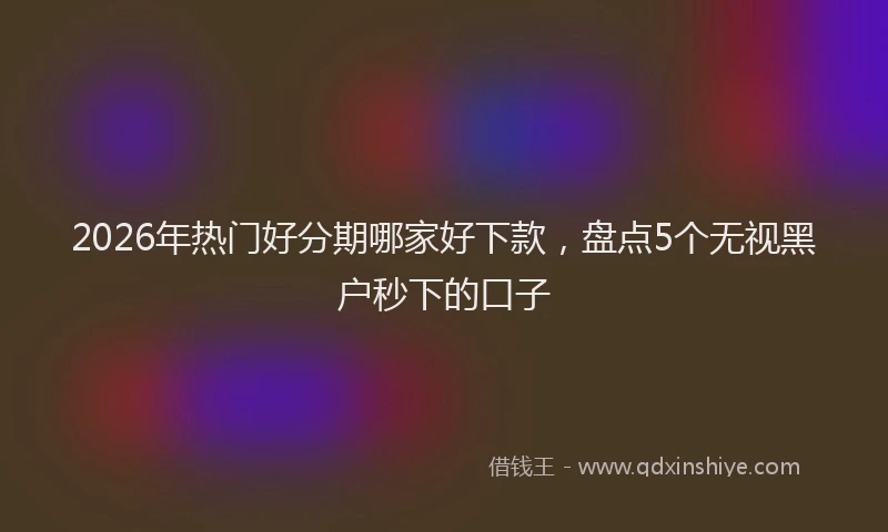 2026年热门好分期哪家好下款，盘点5个无视黑户秒下的口子