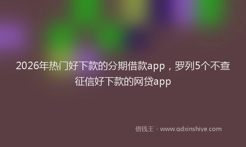 2026年热门好下款的分期借款app，罗列5个不查征信好下款的网贷app
