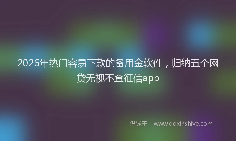 2026年热门容易下款的备用金软件，归纳五个网贷无视不查征信app