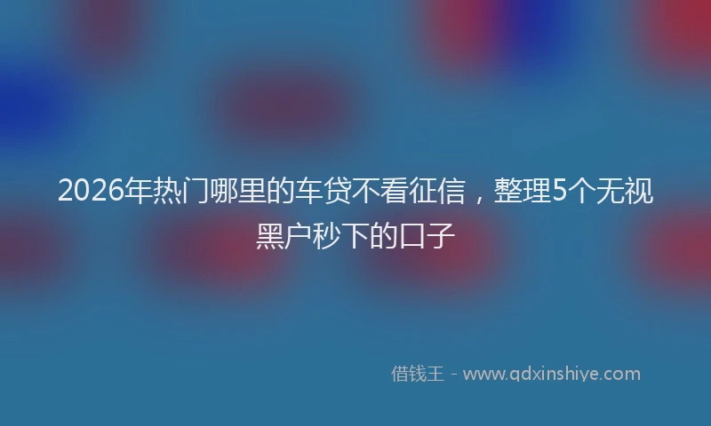 2026年热门哪里的车贷不看征信，整理5个无视黑户秒下的口子