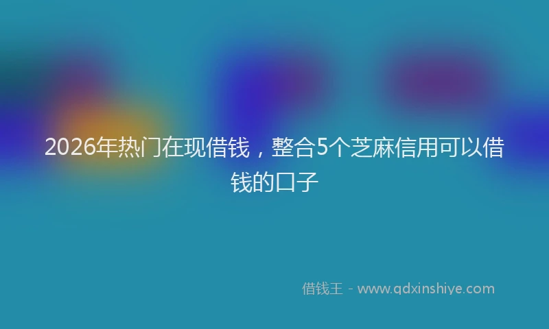 2026年热门在现借钱，整合5个芝麻信用可以借钱的口子