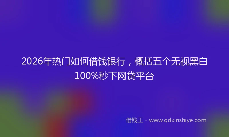 2026年热门如何借钱银行，概括五个无视黑白100%秒下网贷平台
