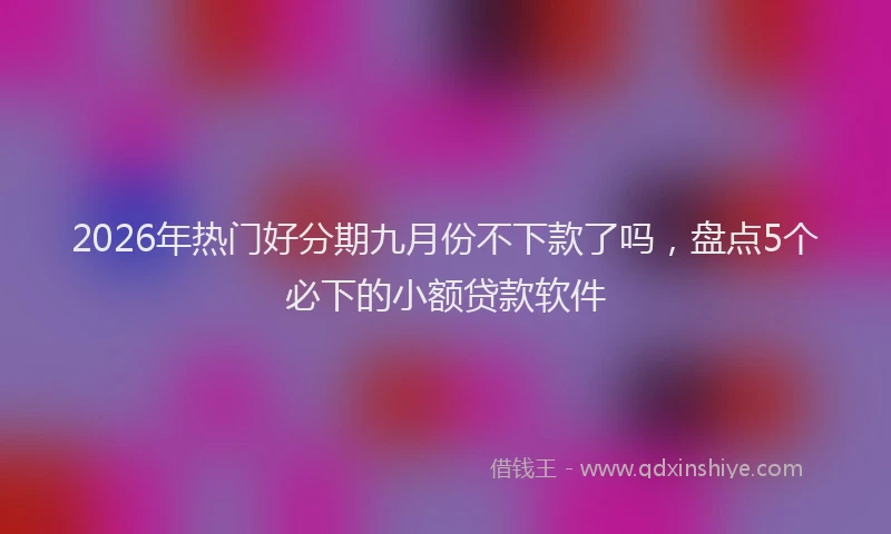 2026年热门好分期九月份不下款了吗，盘点5个必下的小额贷款软件
