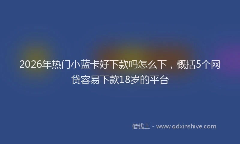2026年热门小蓝卡好下款吗怎么下，概括5个网贷容易下款18岁的平台