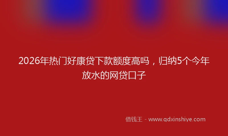 2026年热门好康贷下款额度高吗，归纳5个今年放水的网贷口子