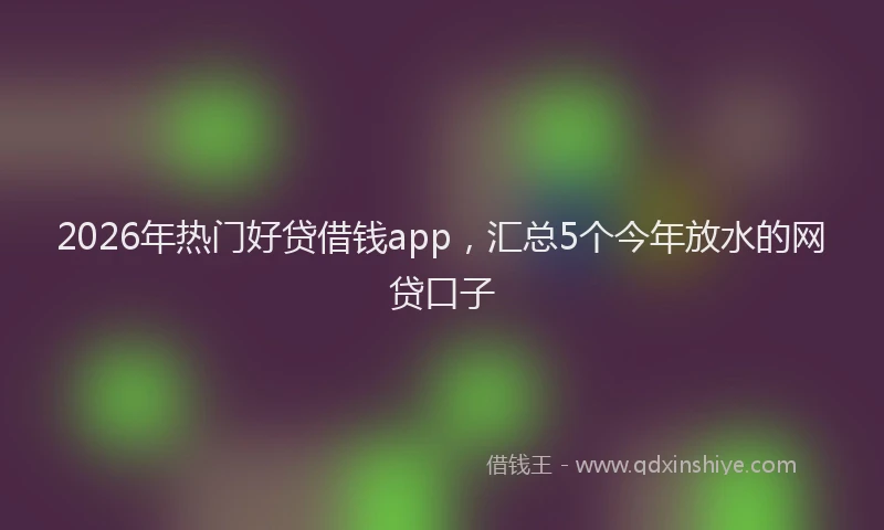 2026年热门好贷借钱app，汇总5个今年放水的网贷口子