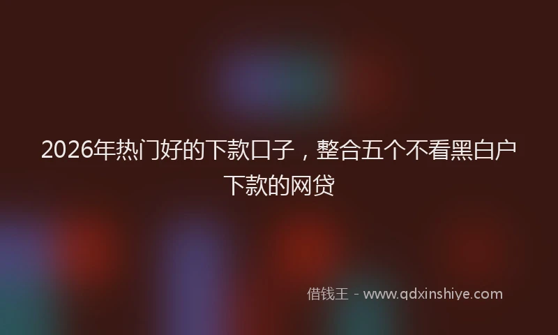 2026年热门好的下款口子，整合五个不看黑白户下款的网贷