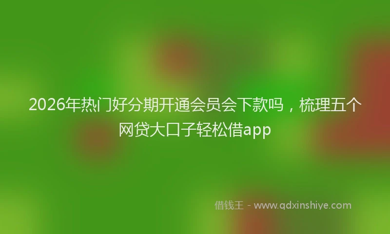 2026年热门好分期开通会员会下款吗，梳理五个网贷大口子轻松借app