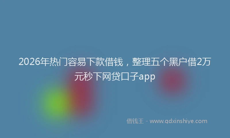2026年热门容易下款借钱，整理五个黑户借2万元秒下网贷口子app