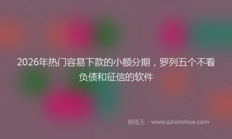 2026年热门容易下款的小额分期，罗列五个不看负债和征信的软件