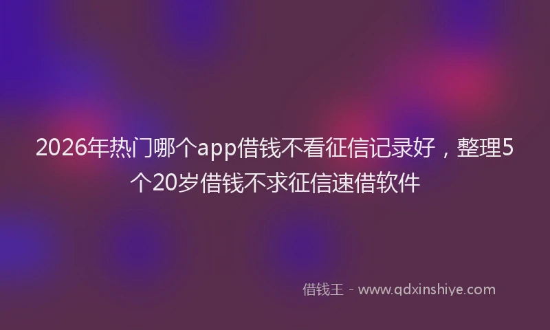 2026年热门哪个app借钱不看征信记录好，整理5个20岁借钱不求征信速借软件