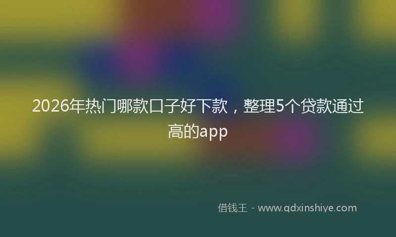 2026年热门哪款口子好下款，整理5个贷款通过高的app
