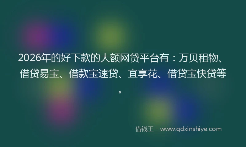 2026年的好下款的大额网贷平台有：万贝租物、借贷易宝、借款宝速贷、宜享花、借贷宝快贷等。