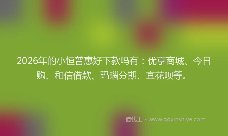 2026年的小恒普惠好下款吗有:优享商城、今日购、和信借款、玛瑙分期、宜花呗等。