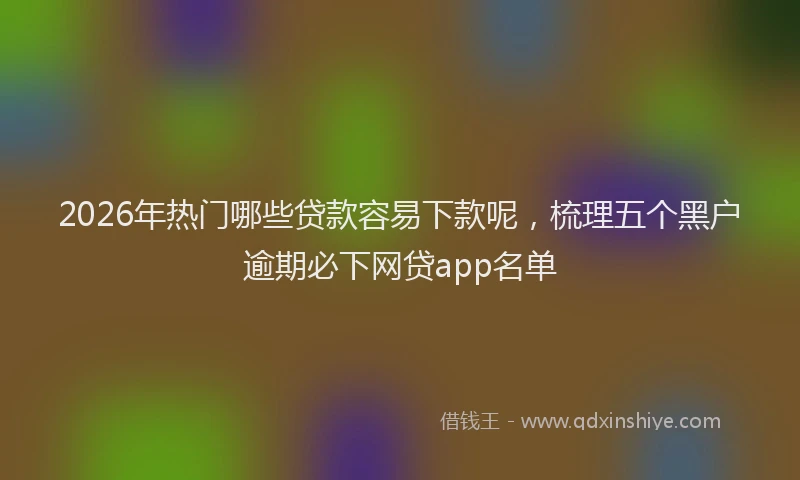 2026年热门哪些贷款容易下款呢，梳理五个黑户逾期必下网贷app名单