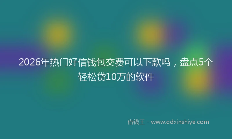 2026年热门好信钱包交费可以下款吗，盘点5个轻松贷10万的软件