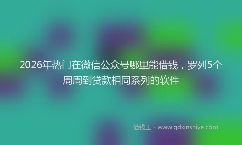 2026年热门在微信公众号哪里能借钱，罗列5个周周到贷款相同系列的软件