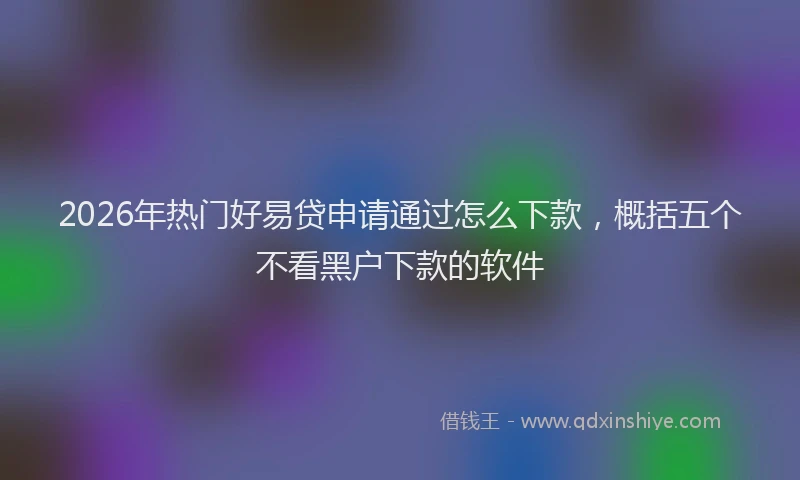 2026年热门好易贷申请通过怎么下款，概括五个不看黑户下款的软件