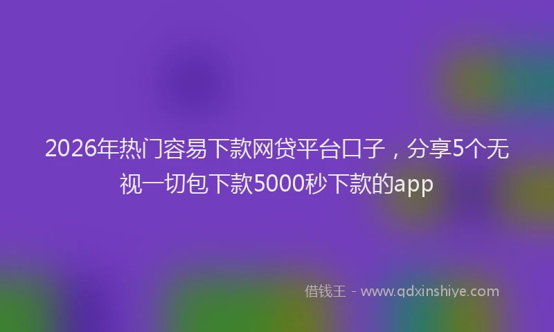2026年热门容易下款网贷平台口子，分享5个无视一切包下款5000秒下款的app