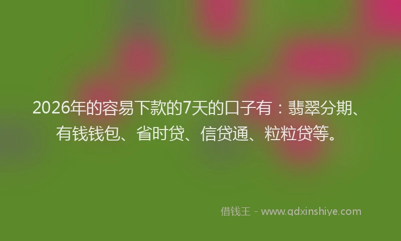2026年的容易下款的7天的口子有：翡翠分期、有钱钱包、省时贷、信贷通、粒粒贷等。