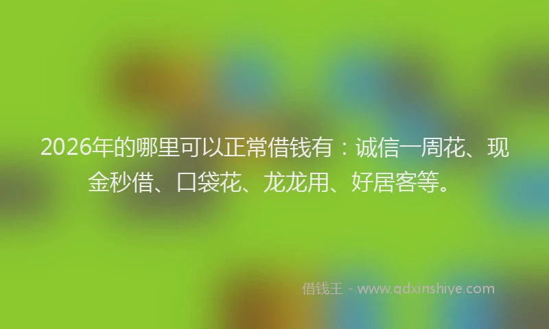 2026年的哪里可以正常借钱有：诚信一周花、现金秒借、口袋花、龙龙用、好居客等。