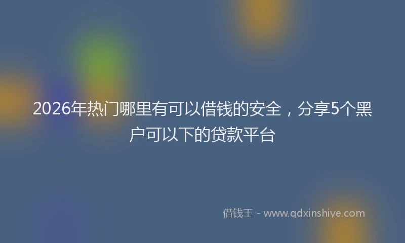 2026年热门哪里有可以借钱的安全，分享5个黑户可以下的贷款平台
