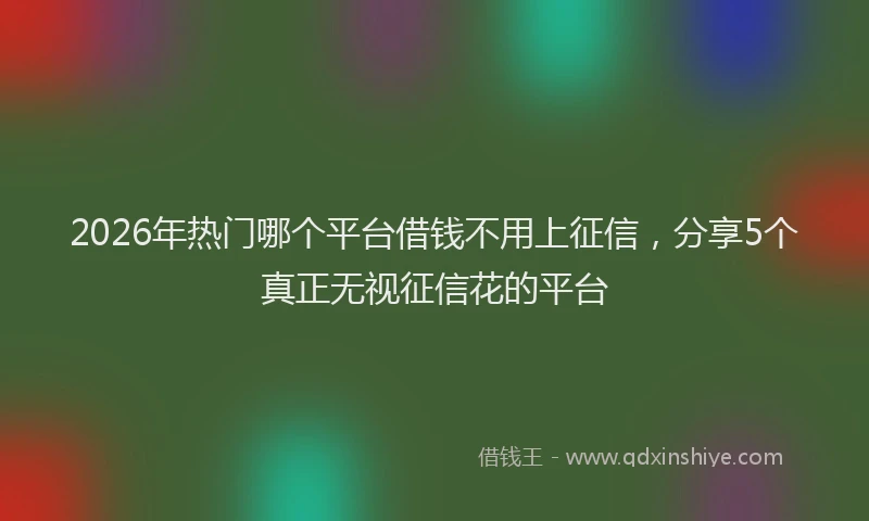 2026年热门哪个平台借钱不用上征信，分享5个真正无视征信花的平台