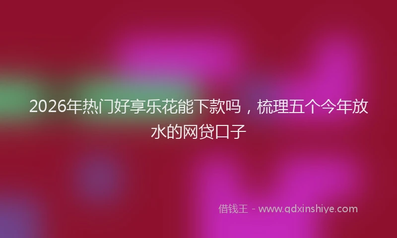 2026年热门好享乐花能下款吗，梳理五个今年放水的网贷口子