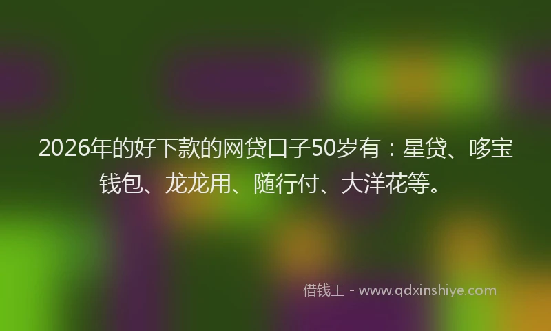2026年的好下款的网贷口子50岁有：星贷、哆宝钱包、龙龙用、随行付、大洋花等。