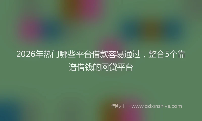 2026年热门哪些平台借款容易通过，整合5个靠谱借钱的网贷平台