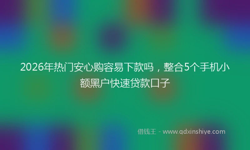 2026年热门安心购容易下款吗，整合5个手机小额黑户快速贷款口子