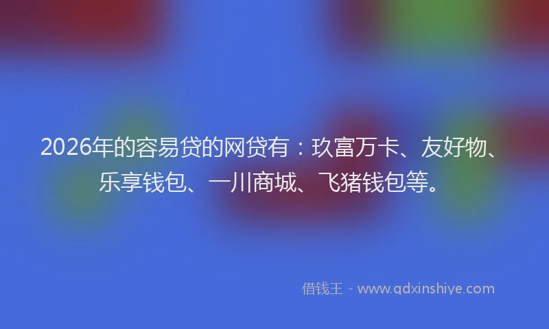 2026年的容易贷的网贷有：玖富万卡、友好物、乐享钱包、一川商城、飞猪钱包等。