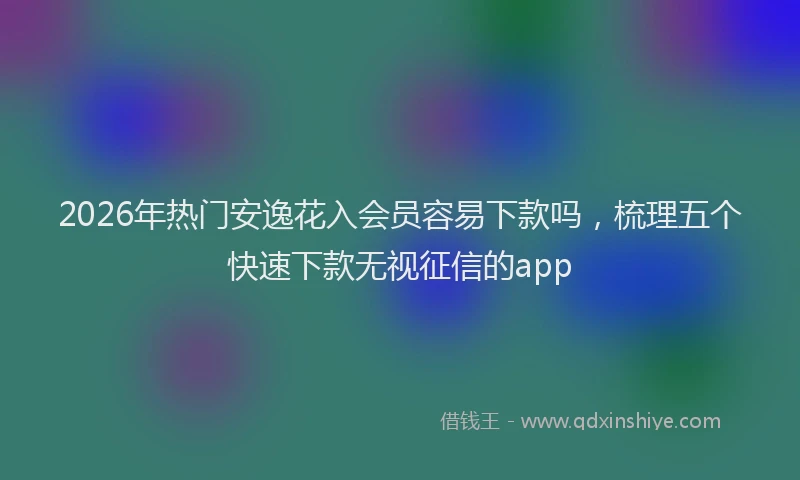 2026年热门安逸花入会员容易下款吗,梳理五个快速下款无视征信的app