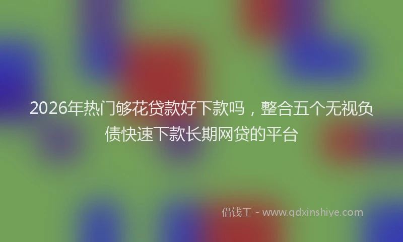 2026年热门够花贷款好下款吗，整合五个无视负债快速下款长期网贷的平台