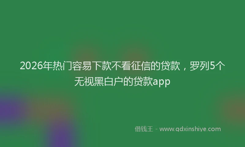 2026年热门容易下款不看征信的贷款，罗列5个无视黑白户的贷款app