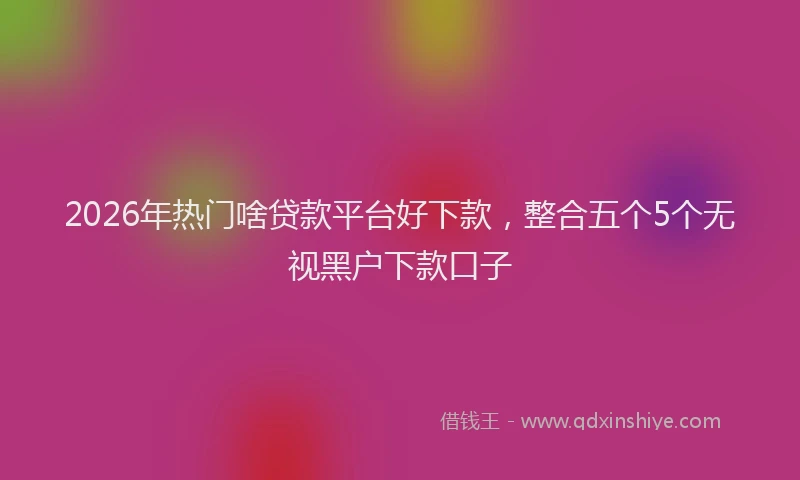 2026年热门啥贷款平台好下款，整合五个5个无视黑户下款口子