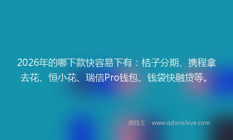 2026年的哪下款快容易下有：桔子分期、携程拿去花、恒小花、瑞信Pro钱包、钱袋快融贷等。
