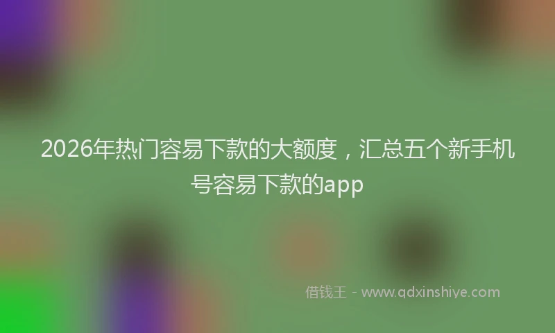 2026年热门容易下款的大额度，汇总五个新手机号容易下款的app