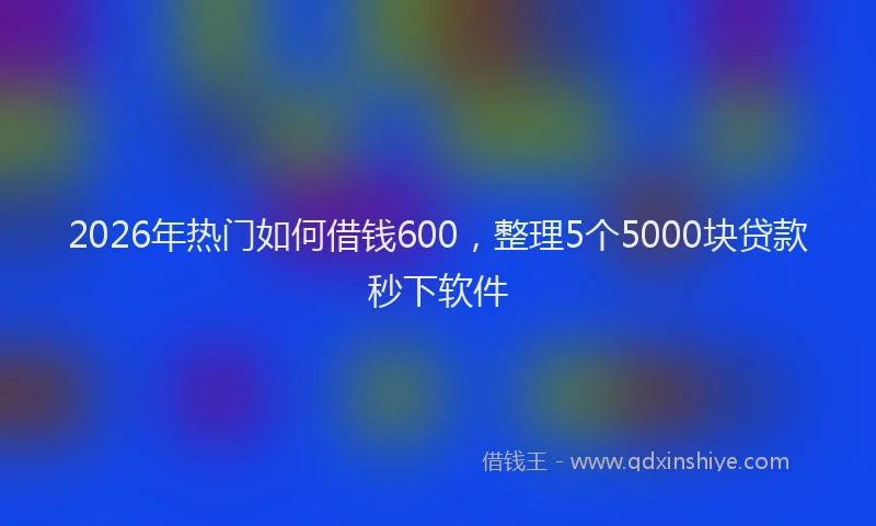 2026年热门如何借钱600，整理5个5000块贷款秒下软件