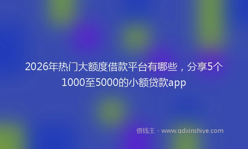 2026年热门大额度借款平台有哪些，分享5个1000至5000的小额贷款app