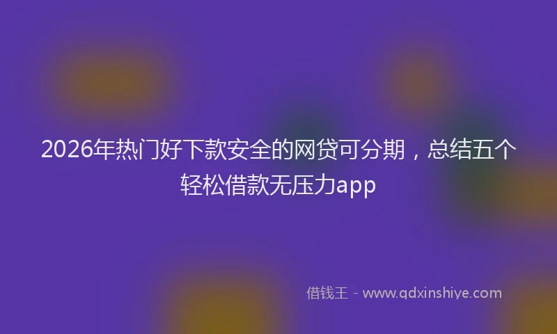 2026年热门好下款安全的网贷可分期，总结五个轻松借款无压力app