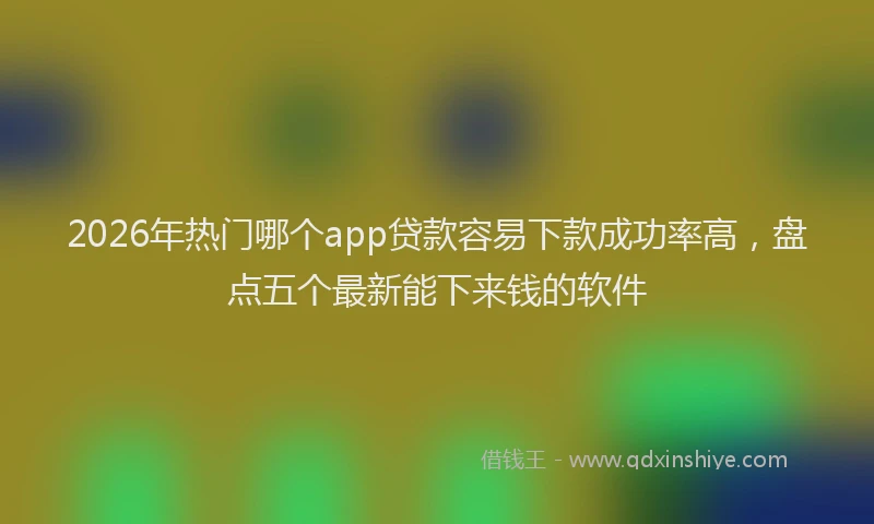 2026年热门哪个app贷款容易下款成功率高，盘点五个最新能下来钱的软件