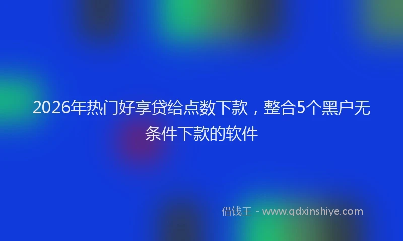 2026年热门好享贷给点数下款，整合5个黑户无条件下款的软件