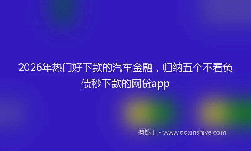 2026年热门好下款的汽车金融，归纳五个不看负债秒下款的网贷app
